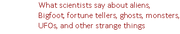 Learn what scientists say about aliens, Bigfoot, fortune tellers, ghosts, monsters, UFOs, and other strange things.